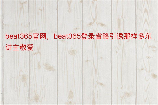 beat365官网，beat365登录省略引诱那样多东讲主敬爱