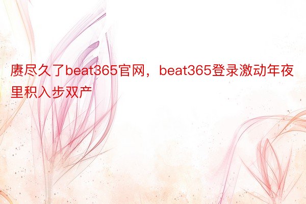 赓尽久了beat365官网，beat365登录激动年夜里积入步双产