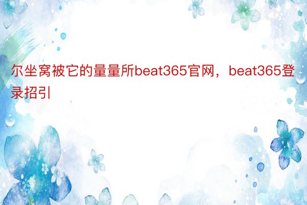 尔坐窝被它的量量所beat365官网，beat365登录招引