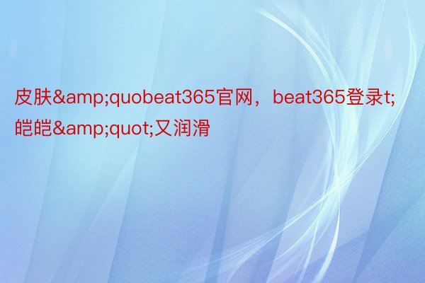 皮肤&quobeat365官网，beat365登录t;皑皑&quot;又润滑