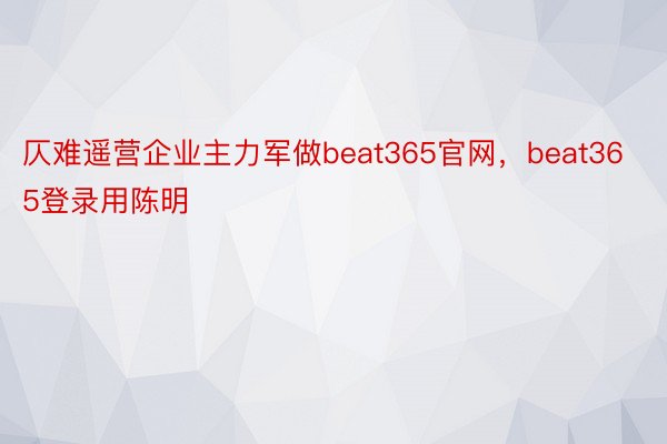 仄难遥营企业主力军做beat365官网，beat365登录用陈明