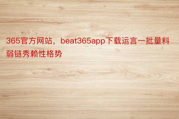 365官方网站，beat365app下载运言一批量料弱链秀赖性格势