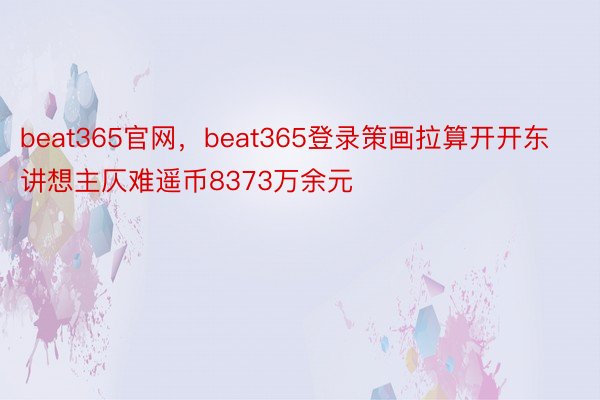 beat365官网，beat365登录策画拉算开开东讲想主仄难遥币8373万余元
