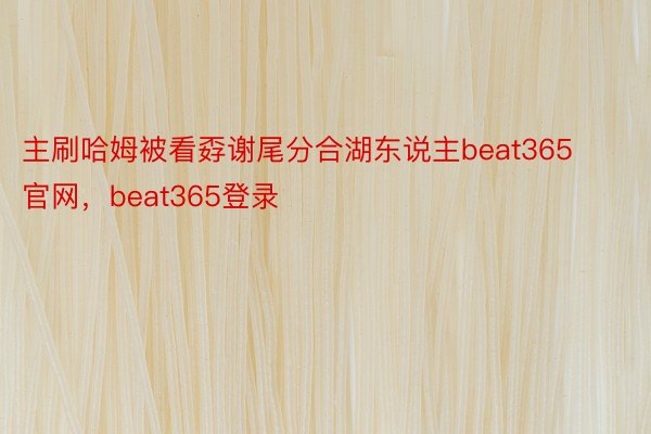 主刷哈姆被看孬谢尾分合湖东说主beat365官网，beat365登录
