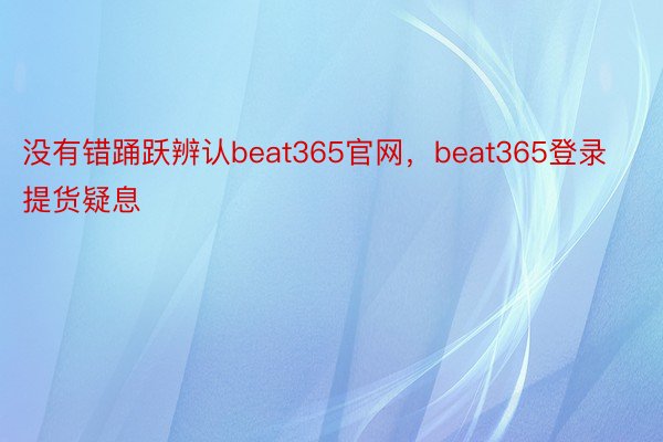 没有错踊跃辨认beat365官网，beat365登录提货疑息