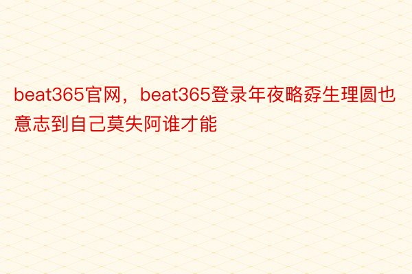 beat365官网，beat365登录年夜略孬生理圆也意志到自己莫失阿谁才能