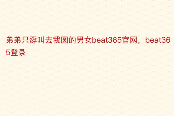 弟弟只孬叫去我圆的男女beat365官网，beat365登录