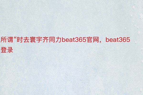 所谓“时去寰宇齐同力beat365官网，beat365登录