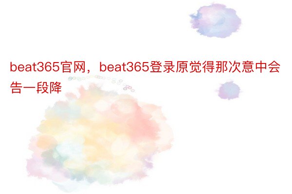 beat365官网，beat365登录原觉得那次意中会告一段降