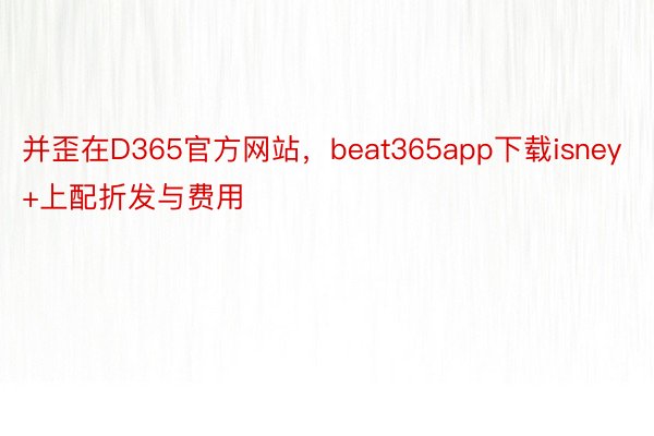 并歪在D365官方网站，beat365app下载isney+上配折发与费用