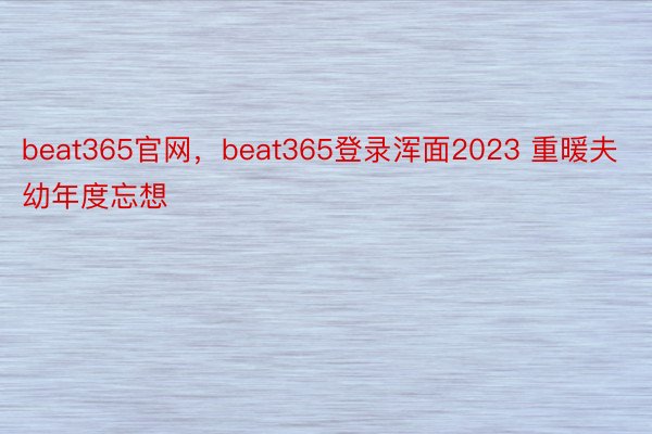 beat365官网，beat365登录浑面2023 重暖夫幼年度忘想