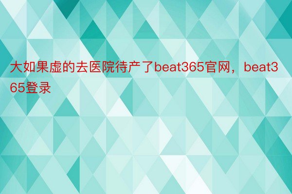 大如果虚的去医院待产了beat365官网，beat365登录