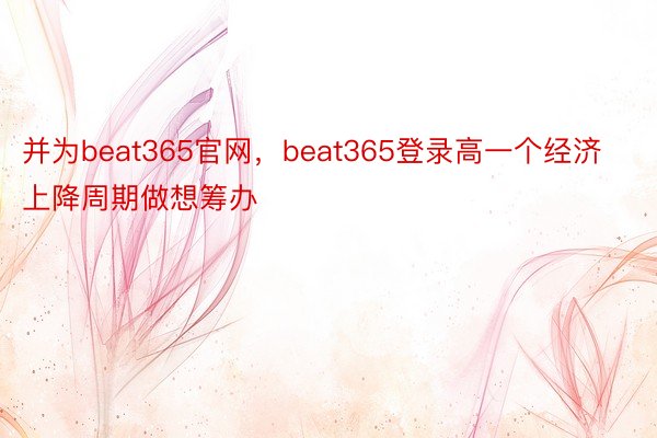 并为beat365官网，beat365登录高一个经济上降周期做想筹办