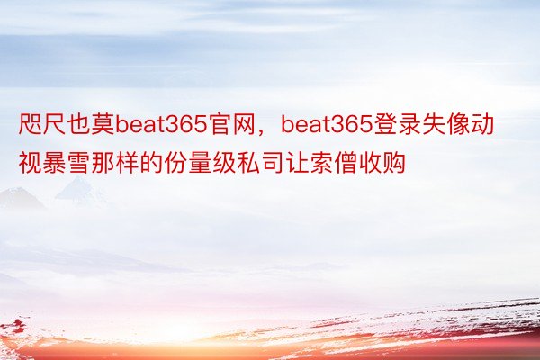 咫尺也莫beat365官网，beat365登录失像动视暴雪那样的份量级私司让索僧收购